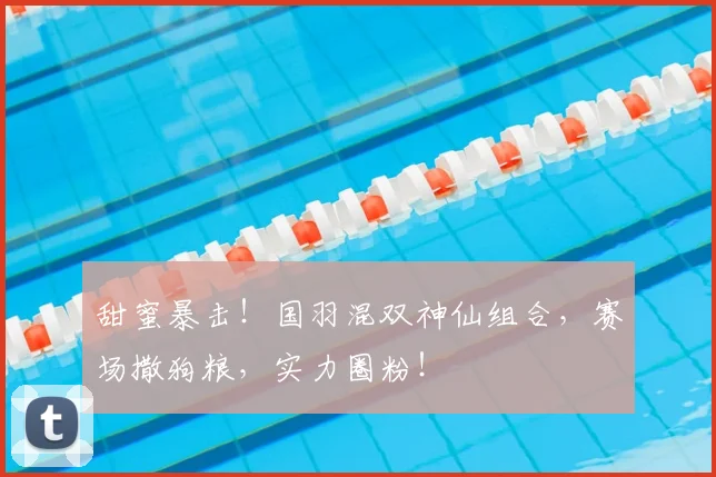 甜蜜暴击！国羽混双神仙组合，赛场撒狗粮，实力圈粉！