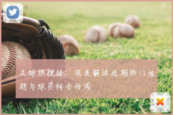足球热搜榜：深度解读近期热门话题与球员转会传闻