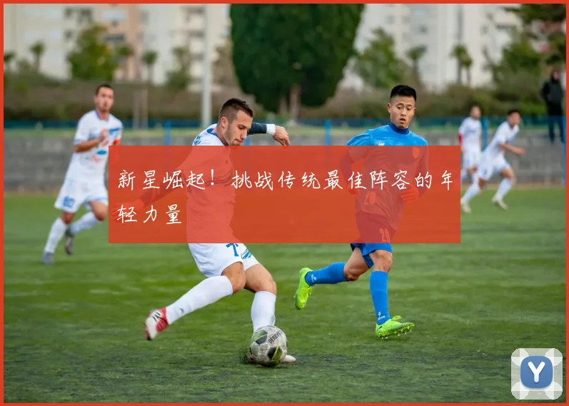 新星崛起！挑战传统最佳阵容的年轻力量