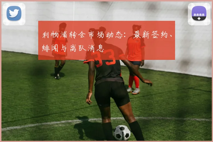 利物浦转会市场动态：最新签约、绯闻与离队消息