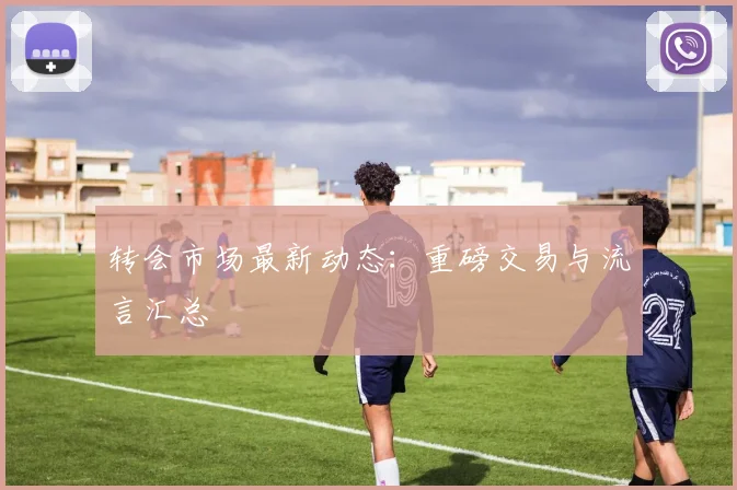 转会市场最新动态：重磅交易与流言汇总