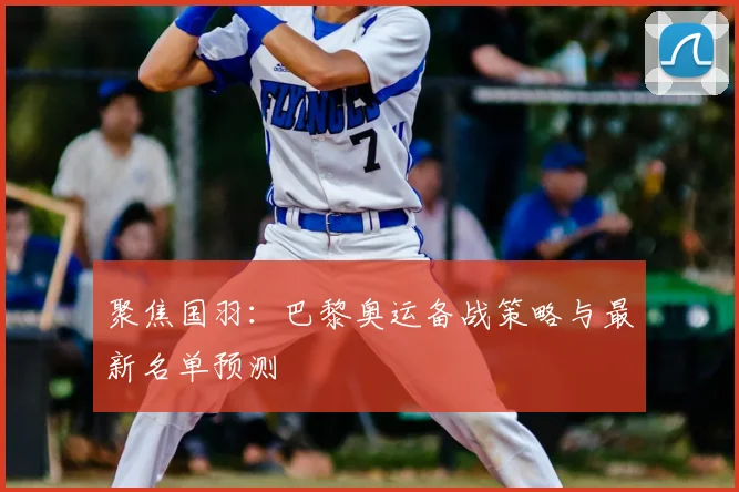 聚焦国羽:巴黎奥运备战策略与最新名单预测