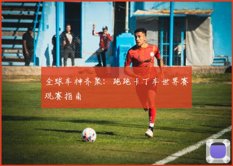 全球车神齐聚：跑跑卡丁车世界赛观赛指南