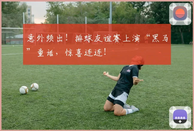 意外频出！排球友谊赛上演“黑马”童话，惊喜连连！