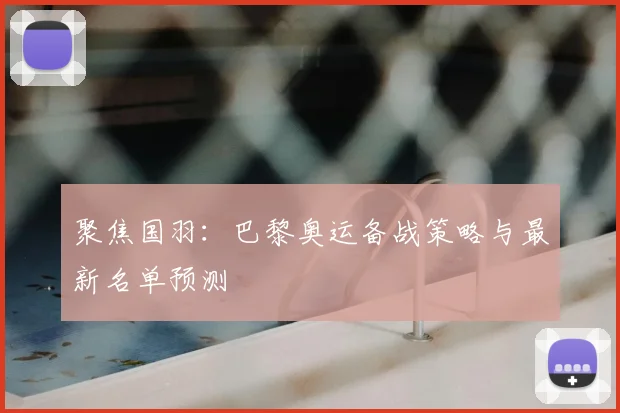 聚焦国羽：巴黎奥运备战策略与最新名单预测