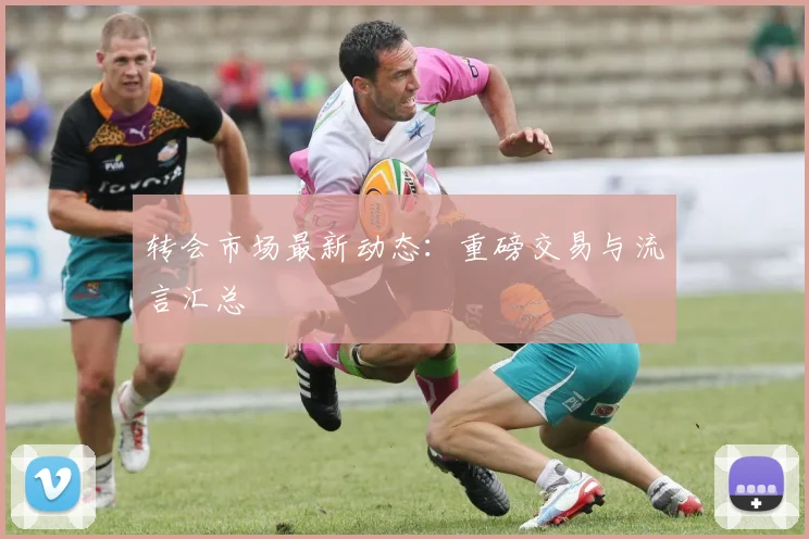 转会市场最新动态：重磅交易与流言汇总