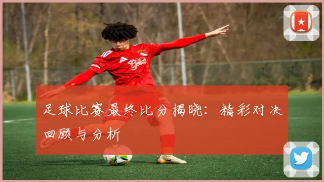 足球比赛最终比分揭晓：精彩对决回顾与分析