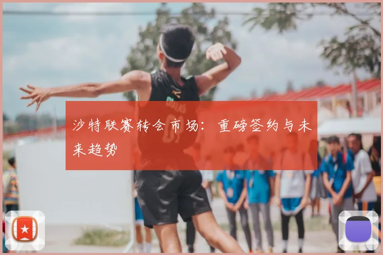 沙特联赛转会市场：重磅签约与未来趋势