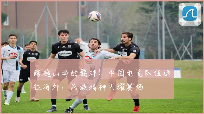 跨越山海的羁绊！中国电竞队伍远征海外，民族精神闪耀赛场