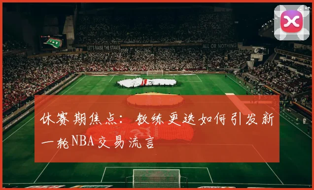 休赛期焦点：教练更迭如何引发新一轮NBA交易流言