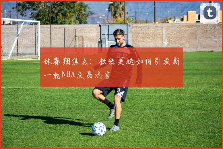 休赛期焦点：教练更迭如何引发新一轮NBA交易流言
