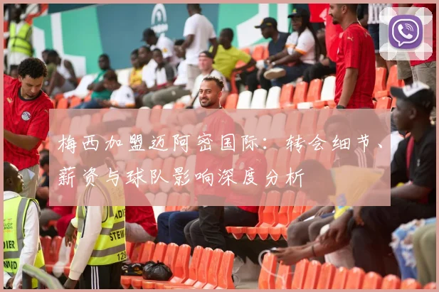 梅西加盟迈阿密国际：转会细节、薪资与球队影响深度分析
