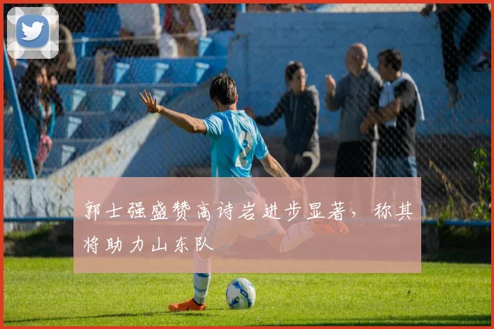 郭士强盛赞高诗岩进步显著，称其将助力山东队