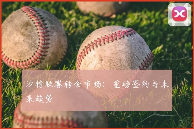 沙特联赛转会市场:重磅签约与未来趋势