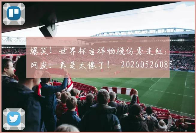爆笑！世界杯吉祥物模仿秀走红，网友：真是太像了！_20260526085450
