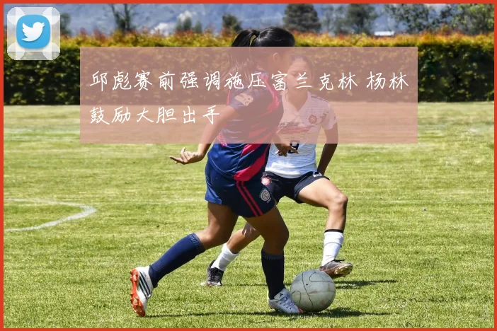 邱彪赛前强调施压富兰克林 杨林祎鼓励大胆出手