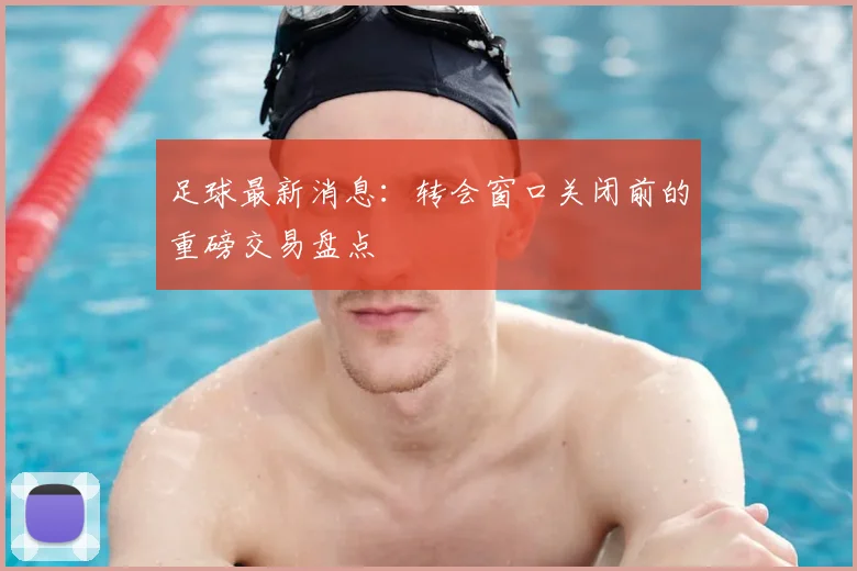 足球最新消息：转会窗口关闭前的重磅交易盘点