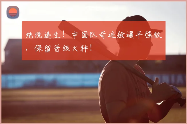 绝境逢生！中国队奇迹般逼平强敌，保留晋级火种！