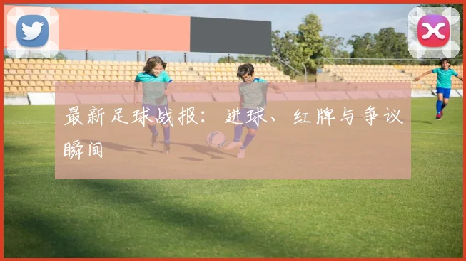 最新足球战报：进球、红牌与争议瞬间