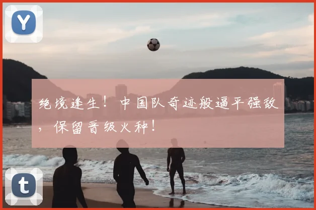 绝境逢生！中国队奇迹般逼平强敌，保留晋级火种！
