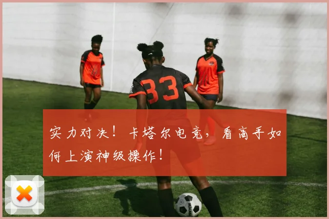 实力对决！卡塔尔电竞，看高手如何上演神级操作！