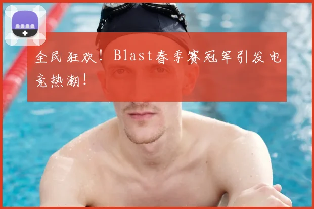 全民狂欢！Blast春季赛冠军引发电竞热潮！