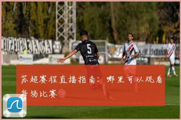 苏超赛程直播指南：哪里可以观看每场比赛