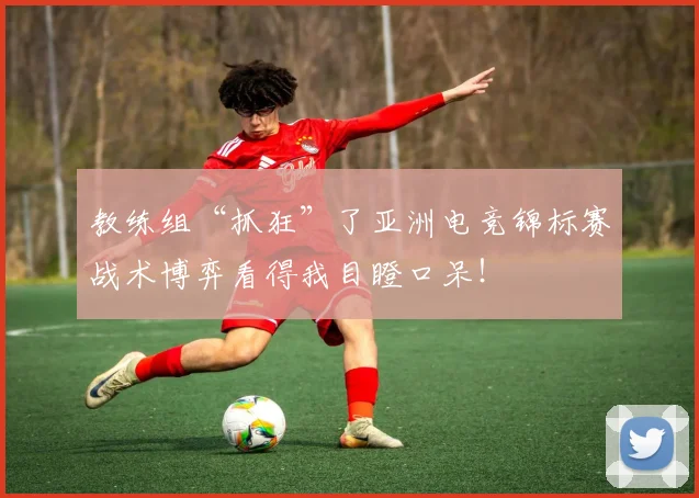 教练组“抓狂”了亚洲电竞锦标赛战术博弈看得我目瞪口呆！