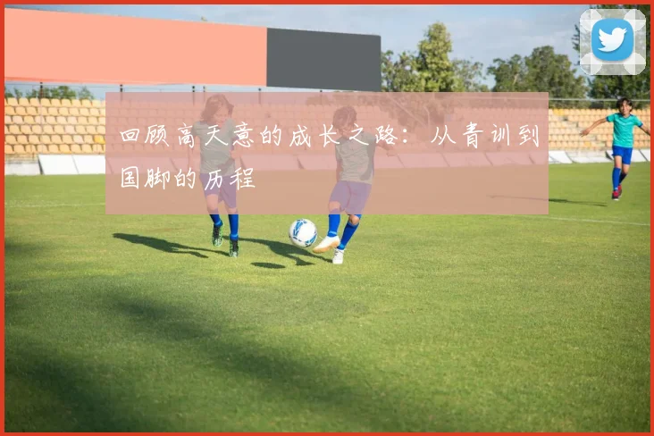 回顾高天意的成长之路：从青训到国脚的历程