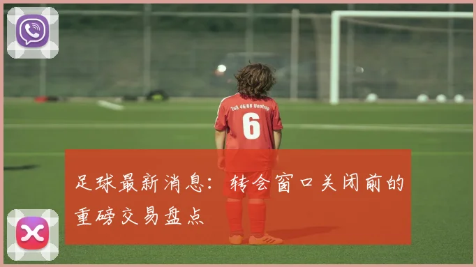足球最新消息：转会窗口关闭前的重磅交易盘点