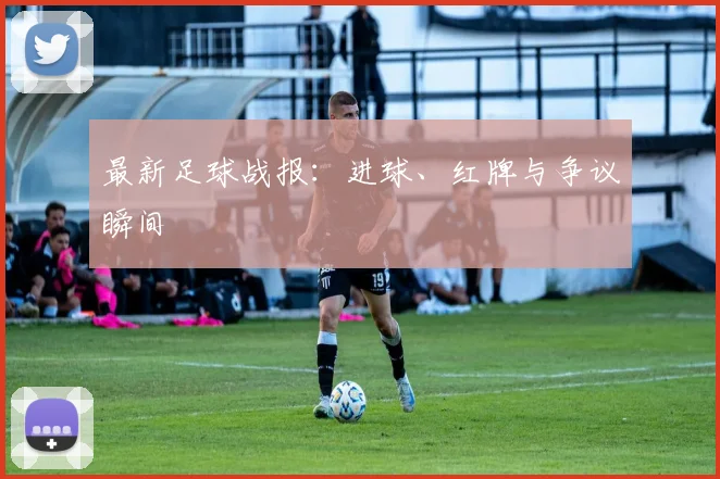 最新足球战报：进球、红牌与争议瞬间