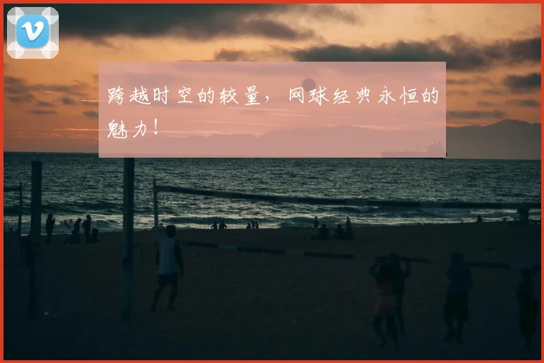 跨越时空的较量,网球经典永恒的魅力!